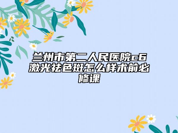蘭州市第二人民醫(yī)院c6激光祛色斑怎么樣術(shù)前必修課