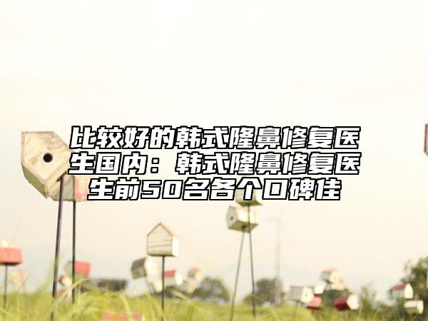 比較好的韓式隆鼻修復(fù)醫(yī)生國(guó)內(nèi):韓式隆鼻修復(fù)醫(yī)生前50名各個(gè)口碑佳