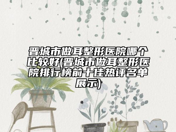 晉城市做耳整形醫(yī)院哪個(gè)比較好(晉城市做耳整形醫(yī)院排行榜前十佳熱評(píng)名單展示)
