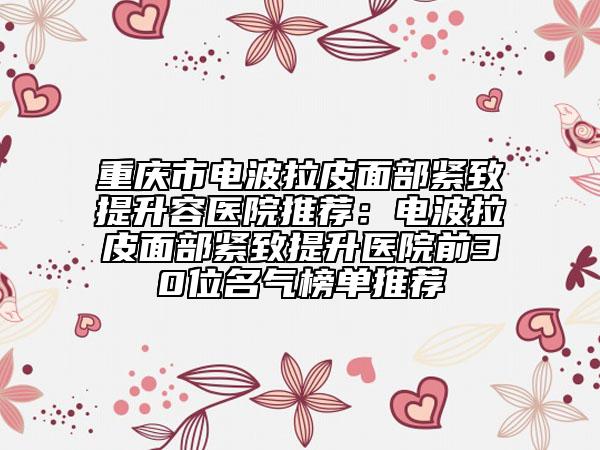 重慶市電波拉皮面部緊致提升容醫(yī)院推薦：電波拉皮面部緊致提升醫(yī)院前30位名氣榜單推薦