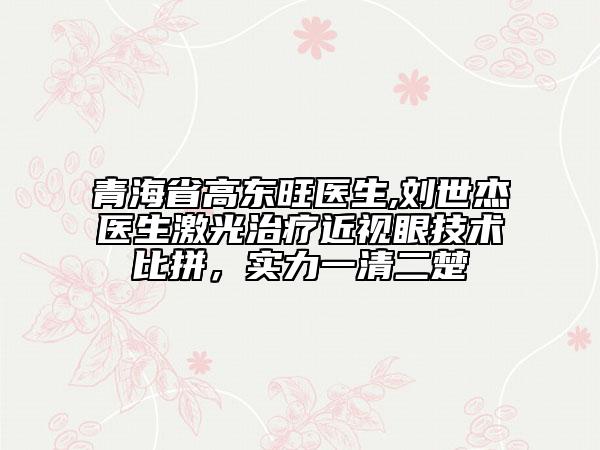 青海省高東旺醫(yī)生,劉世杰醫(yī)生激光治療近視眼技術(shù)比拼，實(shí)力一清二楚