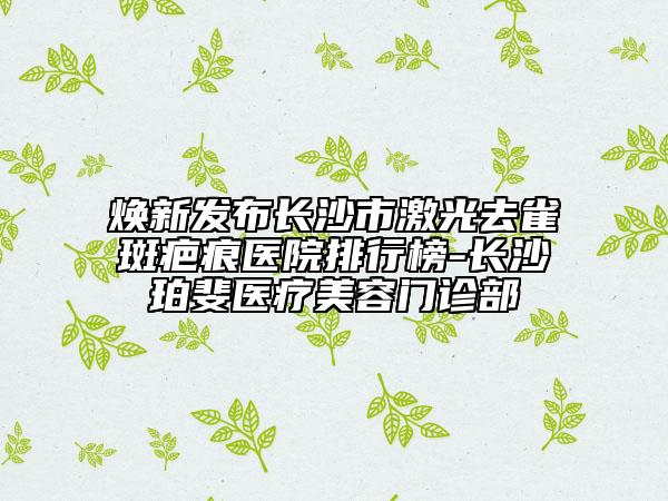 煥新發(fā)布長沙市激光去雀斑疤痕醫(yī)院排行榜-長沙珀斐醫(yī)療美容門診部