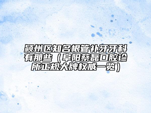 潁州區(qū)知名根管補(bǔ)牙牙科有那些（阜陽蔡磊口腔診所正規(guī)大牌權(quán)威一覽）