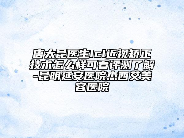 唐太昆醫(yī)生icl近視矯正技術(shù)怎么樣可看評(píng)測(cè)了解-昆明延安醫(yī)院杰西艾美容醫(yī)院