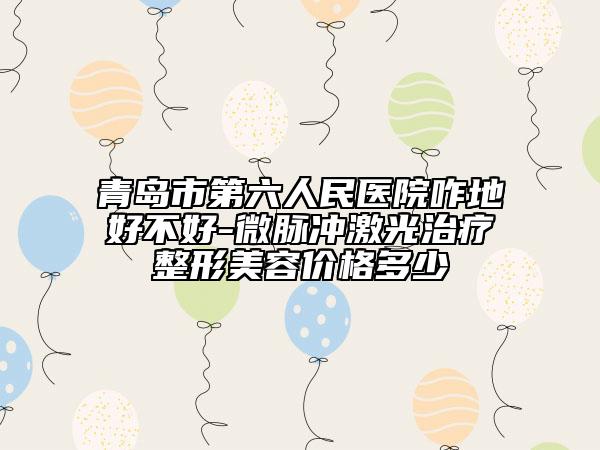 青島市第六人民醫(yī)院咋地好不好-微脈沖激光治療整形美容價格多少