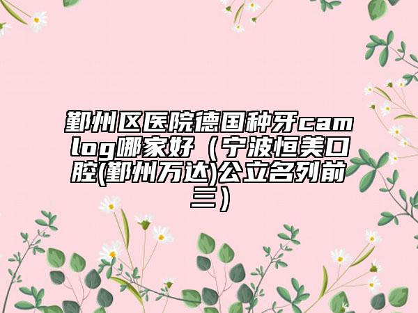鄞州區(qū)醫(yī)院德國種牙camlog哪家好（寧波恒美口腔(鄞州萬達)公立名列前三）