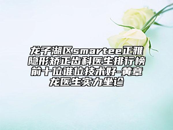 龍子湖區(qū)smartee正雅隱形矯正齒科醫(yī)生排行榜前十位誰位技術(shù)好-黃章龍醫(yī)生實(shí)力坐診