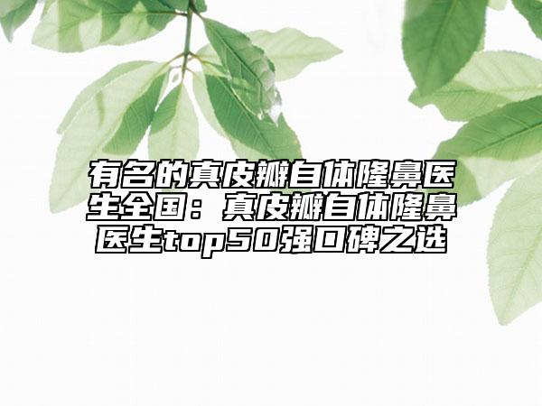 有名的真皮瓣自體隆鼻醫(yī)生全國(guó)：真皮瓣自體隆鼻醫(yī)生top50強(qiáng)口碑之選
