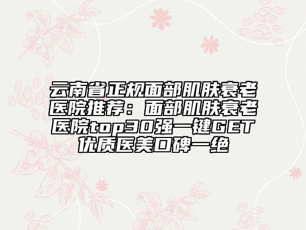 云南省正規(guī)面部肌膚衰老醫(yī)院推薦:面部肌膚衰老醫(yī)院top30強(qiáng)一鍵GET優(yōu)質(zhì)醫(yī)美口碑一絕