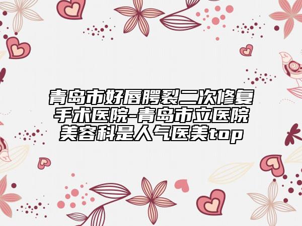 青島市好唇腭裂二次修復(fù)手術(shù)醫(yī)院-青島市立醫(yī)院美容科是人氣醫(yī)美top