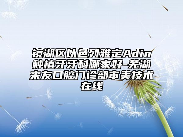 鏡湖區(qū)以色列雅定Adin種植牙牙科哪家好-蕪湖來(lái)友口腔門(mén)診部審美技術(shù)在線