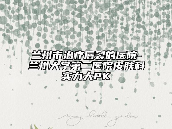 蘭州市治療唇裂的醫(yī)院-蘭州大學(xué)第二醫(yī)院皮膚科實(shí)力大PK