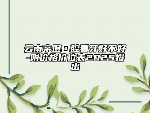 云南親澄口腔看牙好不好-附價格價位表2025爆出