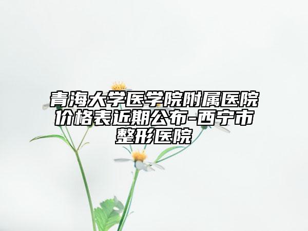 青海大學(xué)醫(yī)學(xué)院附屬醫(yī)院價(jià)格表近期公布-西寧市整形醫(yī)院