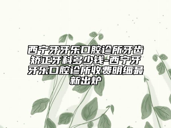 西寧牙牙樂口腔診所牙齒矯正牙科多少錢-西寧牙牙樂口腔診所收費(fèi)明細(xì)最新出爐