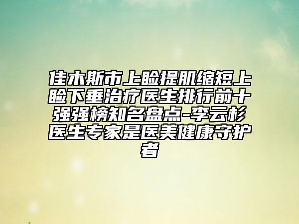 佳木斯市上瞼提肌縮短上瞼下垂治療醫(yī)生排行前十強(qiáng)強(qiáng)榜知名盤(pán)點(diǎn)-李云杉醫(yī)生專(zhuān)家是醫(yī)美健康守護(hù)者