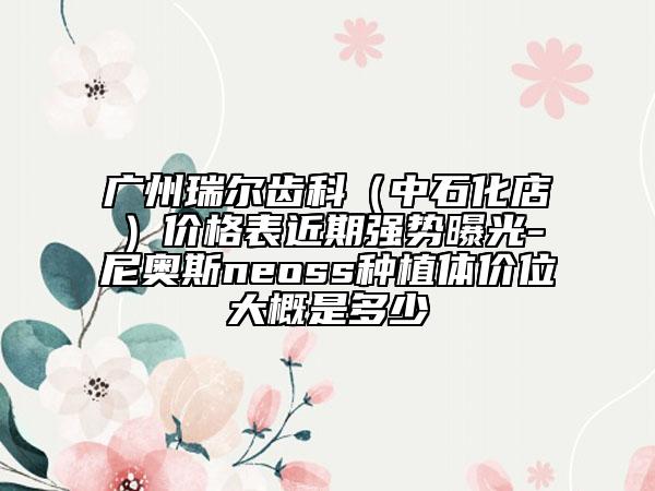廣州瑞爾齒科(中石化店)價(jià)格表近期強(qiáng)勢(shì)曝光-尼奧斯neoss種植體價(jià)位大概是多少
