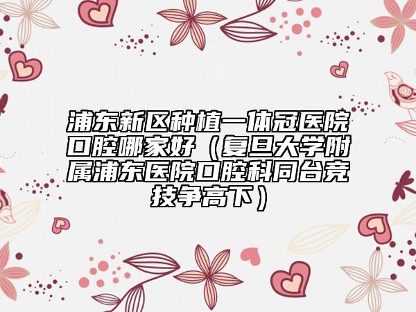 浦東新區(qū)種植一體冠醫(yī)院口腔哪家好(復(fù)旦大學(xué)附屬浦東醫(yī)院口腔科同臺競技爭高下)