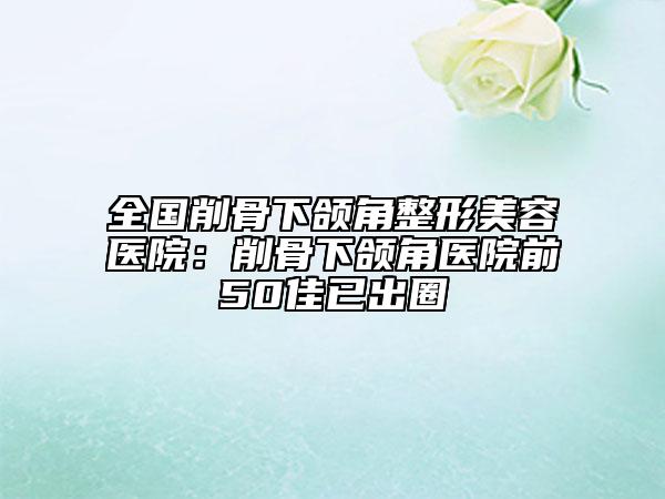 全國(guó)削骨下頜角整形美容醫(yī)院：削骨下頜角醫(yī)院前50佳已出圈