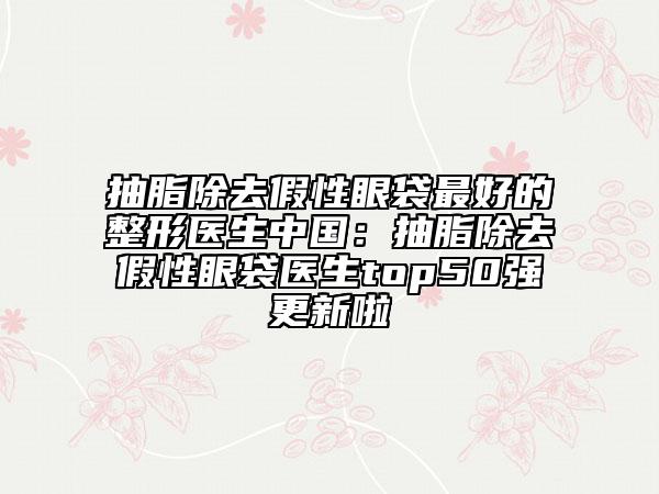 抽脂除去假性眼袋最好的整形醫(yī)生中國(guó):抽脂除去假性眼袋醫(yī)生top50強(qiáng)更新啦
