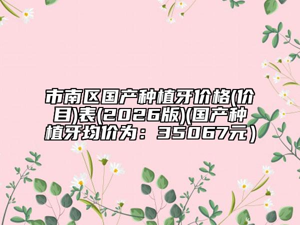 市南區(qū)國產(chǎn)種植牙價(jià)格(價(jià)目)表(2026版)(國產(chǎn)種植牙均價(jià)為：35067元）
