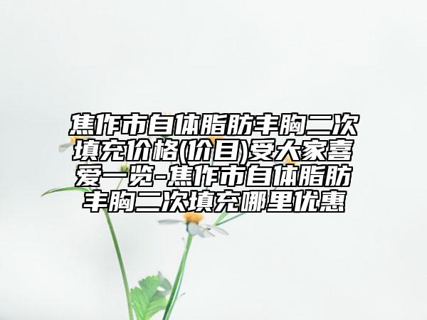 焦作市自體脂肪豐胸二次填充價(jià)格(價(jià)目)受大家喜愛一覽-焦作市自體脂肪豐胸二次填充哪里優(yōu)惠