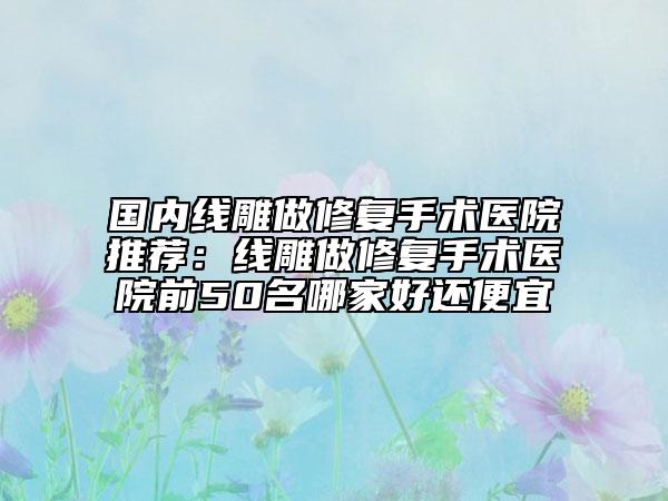 國內(nèi)線雕做修復(fù)手術(shù)醫(yī)院推薦：線雕做修復(fù)手術(shù)醫(yī)院前50名哪家好還便宜