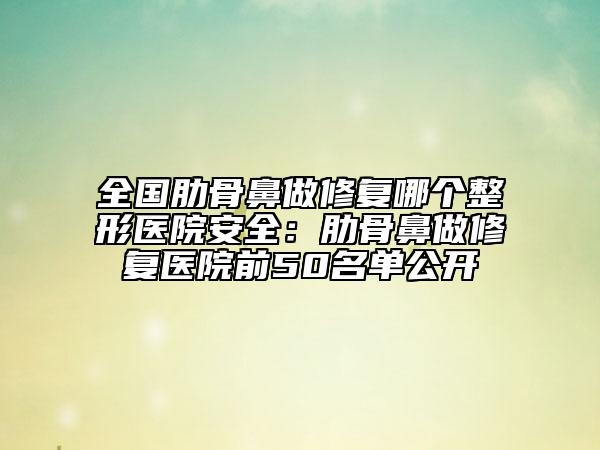 全國(guó)肋骨鼻做修復(fù)哪個(gè)整形醫(yī)院安全：肋骨鼻做修復(fù)醫(yī)院前50名單公開(kāi)