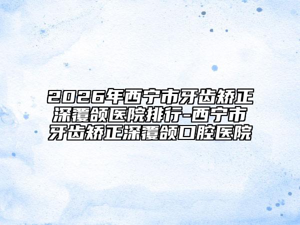 2026年西寧市牙齒矯正深覆頜醫(yī)院排行-西寧市牙齒矯正深覆頜口腔醫(yī)院