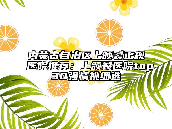 內(nèi)蒙古自治區(qū)上頜裂正規(guī)醫(yī)院推薦：上頜裂醫(yī)院top30強(qiáng)精挑細(xì)選