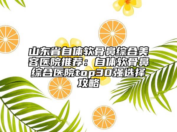 山東省自體軟骨鼻綜合美容醫(yī)院推薦：自體軟骨鼻綜合醫(yī)院top30強(qiáng)選擇攻略