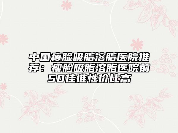 中國瘦臉吸脂溶脂醫(yī)院推薦：瘦臉吸脂溶脂醫(yī)院前50佳誰性價(jià)比高