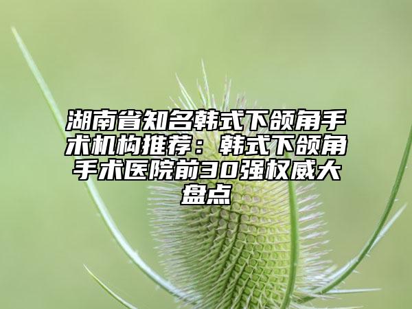 湖南省知名韓式下頜角手術(shù)機(jī)構(gòu)推薦：韓式下頜角手術(shù)醫(yī)院前30強(qiáng)權(quán)威大盤點(diǎn)