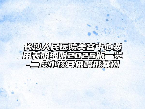 長沙人民醫(yī)院美容中心費用表明細附2025版一覽-二度小孩耳朵畸形案例