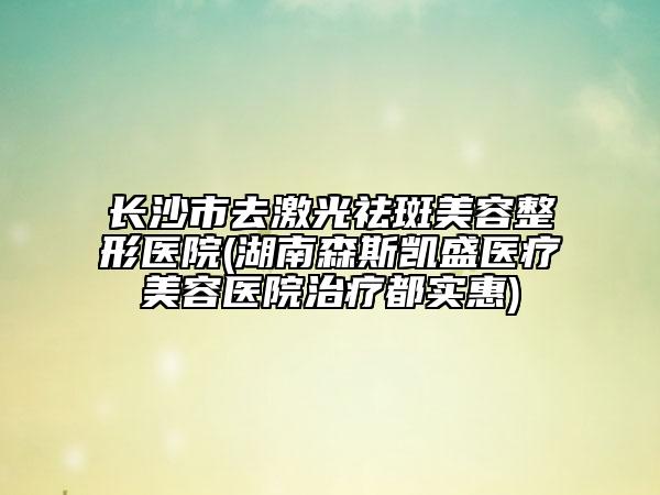 長沙市去激光祛斑美容整形醫(yī)院(湖南森斯凱盛醫(yī)療美容醫(yī)院治療都實(shí)惠)