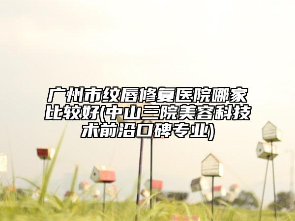 廣州市紋唇修復(fù)醫(yī)院哪家比較好(中山三院美容科技術(shù)前沿口碑專業(yè))