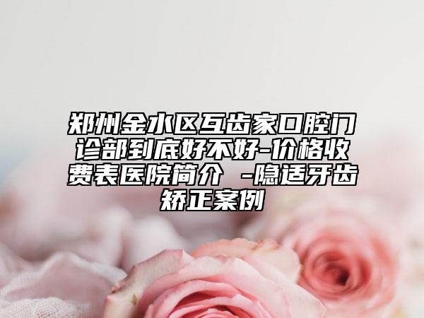 鄭州金水區(qū)互齒家口腔門診部到底好不好-價(jià)格收費(fèi)表醫(yī)院簡(jiǎn)介 -隱適牙齒矯正案例