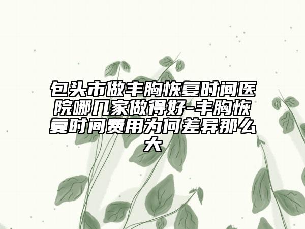 包頭市做豐胸恢復(fù)時(shí)間醫(yī)院哪幾家做得好-豐胸恢復(fù)時(shí)間費(fèi)用為何差異那么大