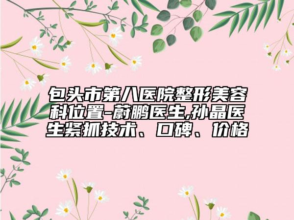 包頭市第八醫(yī)院整形美容科位置-蔚鵬醫(yī)生,孫晶醫(yī)生緊抓技術(shù)、口碑、價格