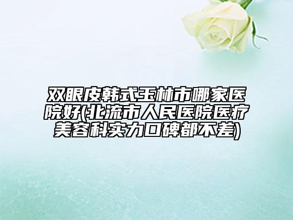 雙眼皮韓式玉林市哪家醫(yī)院好(北流市人民醫(yī)院醫(yī)療美容科實(shí)力口碑都不差)