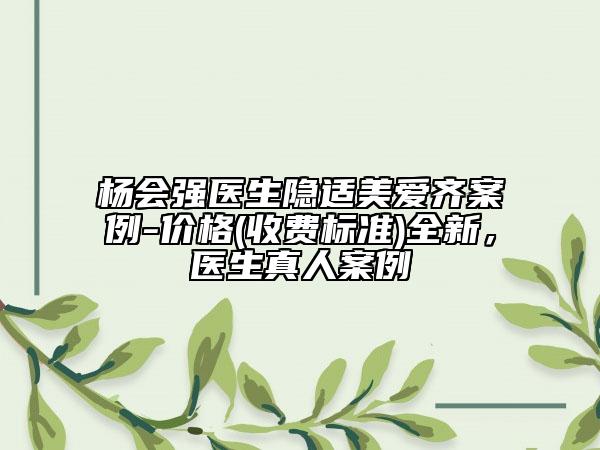 楊會(huì)強(qiáng)醫(yī)生隱適美愛齊案例-價(jià)格(收費(fèi)標(biāo)準(zhǔn))全新，醫(yī)生真人案例