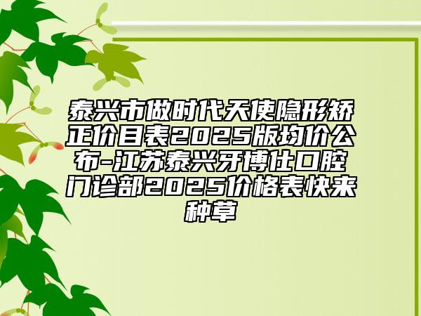 泰興市做時代天使隱形矯正價目表2025版均價公布-江蘇泰興牙博仕口腔門診部2025價格表快來種草