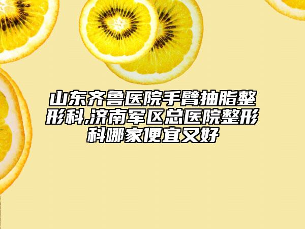 山東齊魯醫(yī)院手臂抽脂整形科,濟南軍區(qū)總醫(yī)院整形科哪家便宜又好