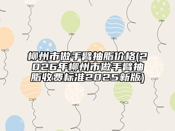 柳州市做手臂抽脂價格(2026年柳州市做手臂抽脂收費標(biāo)準(zhǔn)2025新版)