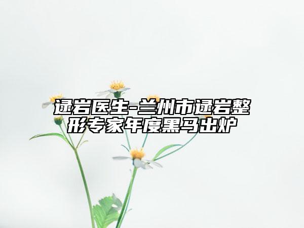 逯巖醫(yī)生-蘭州市逯巖整形專家年度黑馬出爐