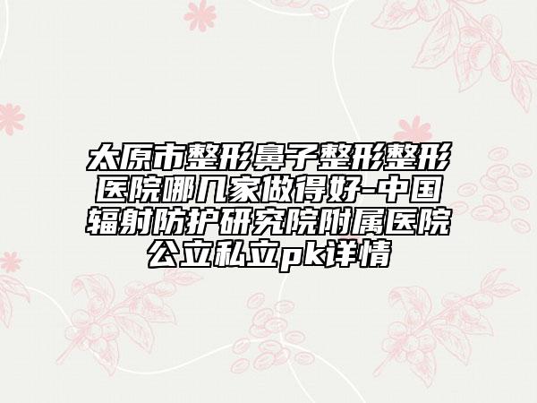 太原市整形鼻子整形整形醫(yī)院哪幾家做得好-中國輻射防護研究院附屬醫(yī)院公立私立pk詳情