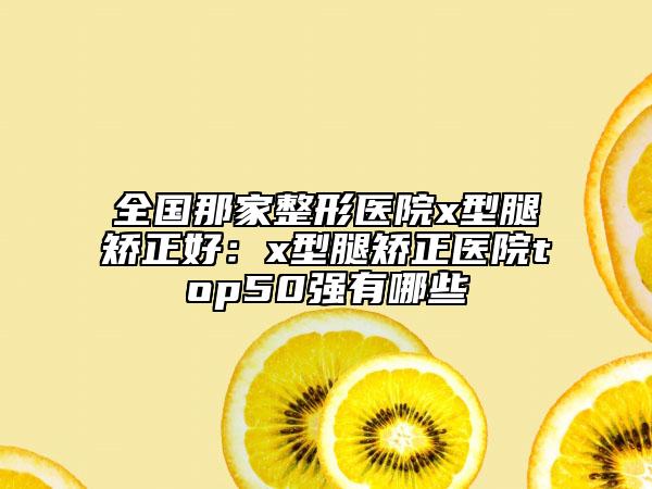 全國(guó)那家整形醫(yī)院x型腿矯正好：x型腿矯正醫(yī)院top50強(qiáng)有哪些