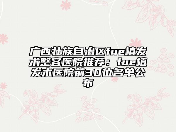 廣西壯族自治區(qū)fue植發(fā)術(shù)整容醫(yī)院推薦：fue植發(fā)術(shù)醫(yī)院前30位名單公布