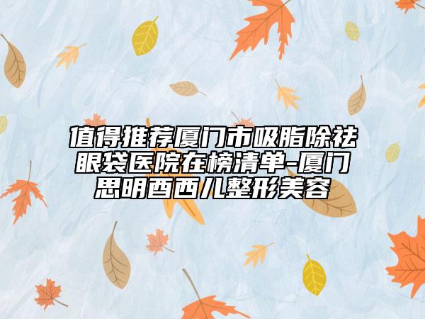 值得推薦廈門市吸脂除祛眼袋醫(yī)院在榜清單-廈門思明酉西兒整形美容