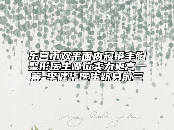 東營(yíng)市雙平面內(nèi)窺鏡豐胸整形醫(yī)生哪位實(shí)力更高一籌-李健華醫(yī)生躋身前三